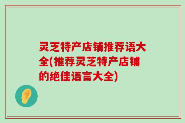 灵芝特产店铺推荐语大全(推荐灵芝特产店铺的绝佳语言大全)