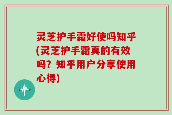 灵芝护手霜好使吗知乎(灵芝护手霜真的有效吗？知乎用户分享使用心得)