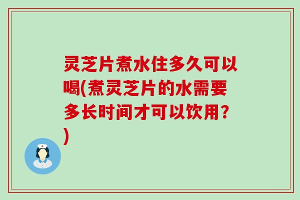 灵芝片煮水住多久可以喝(煮灵芝片的水需要多长时间才可以饮用？)