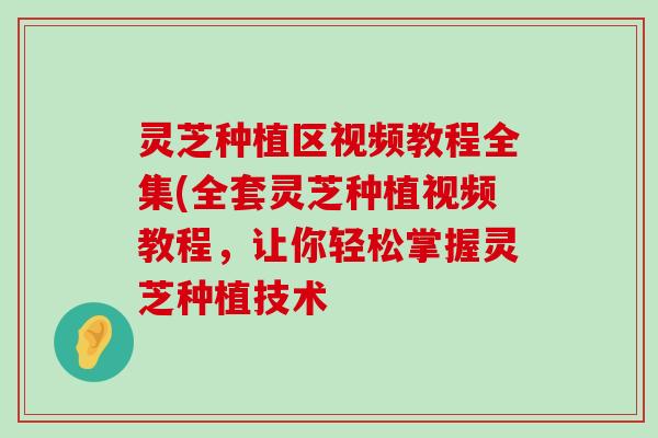 灵芝种植区视频教程全集(全套灵芝种植视频教程，让你轻松掌握灵芝种植技术