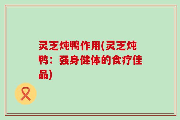 灵芝炖鸭作用(灵芝炖鸭：强身健体的食疗佳品)