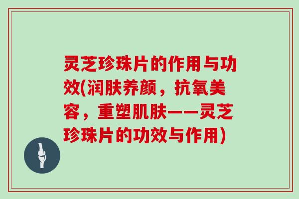 灵芝珍珠片的作用与功效(润肤养颜，抗氧美容，重塑——灵芝珍珠片的功效与作用)