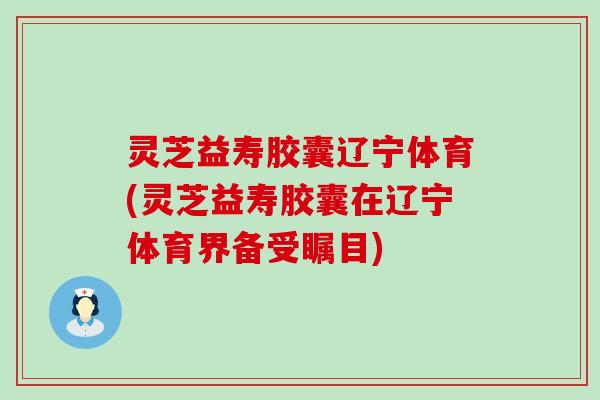 灵芝益寿胶囊辽宁体育(灵芝益寿胶囊在辽宁体育界备受瞩目)