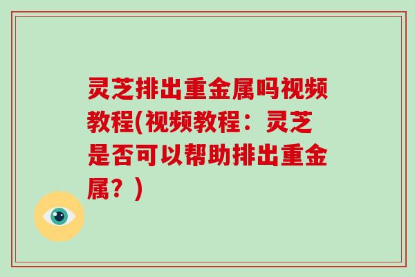 灵芝排出重金属吗视频教程(视频教程：灵芝是否可以帮助排出重金属？)