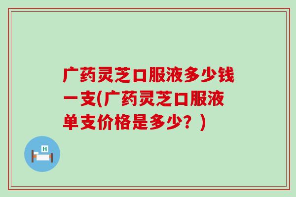 广药灵芝口服液多少钱一支(广药灵芝口服液单支价格是多少？)