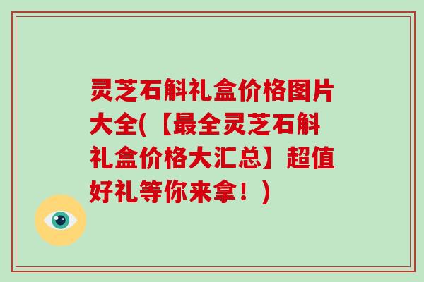 灵芝石斛礼盒价格图片大全(【全灵芝石斛礼盒价格大汇总】超值好礼等你来拿！)