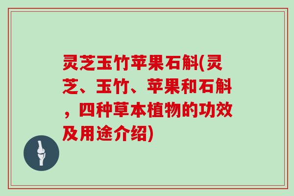 灵芝玉竹苹果石斛(灵芝、玉竹、苹果和石斛，四种草本植物的功效及用途介绍)