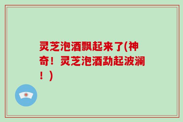 灵芝泡酒飘起来了(神奇！灵芝泡酒勐起波澜！)