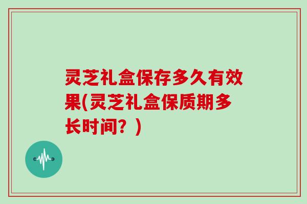 灵芝礼盒保存多久有效果(灵芝礼盒保质期多长时间？)