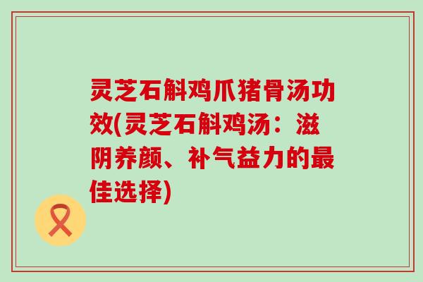 灵芝石斛鸡爪猪骨汤功效(灵芝石斛鸡汤：滋阴养颜、益力的佳选择)