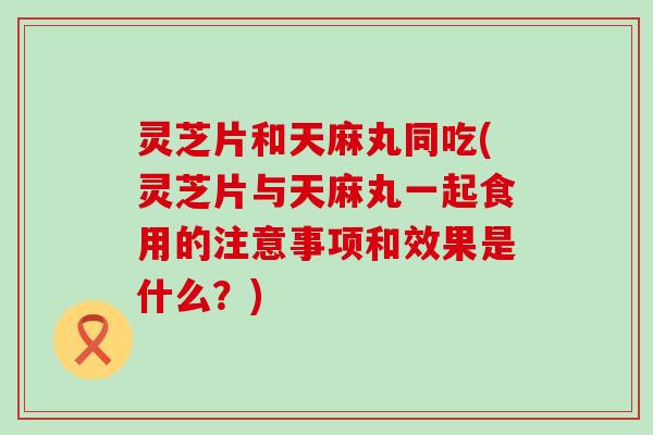 灵芝片和天麻丸同吃(灵芝片与天麻丸一起食用的注意事项和效果是什么？)