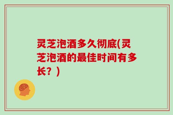 灵芝泡酒多久彻底(灵芝泡酒的佳时间有多长？)