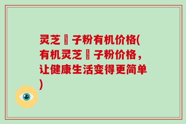 灵芝砲子粉有机价格(有机灵芝砲子粉价格，让健康生活变得更简单)