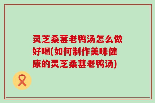 灵芝桑葚老鸭汤怎么做好喝(如何制作美味健康的灵芝桑葚老鸭汤)