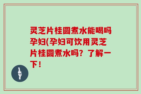 灵芝片桂圆煮水能喝吗孕妇(孕妇可饮用灵芝片桂圆煮水吗？了解一下！