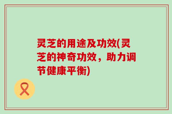 灵芝的用途及功效(灵芝的神奇功效，助力调节健康平衡)