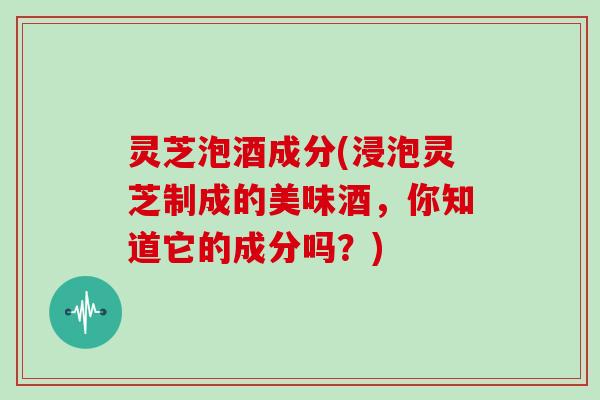 灵芝泡酒成分(浸泡灵芝制成的美味酒，你知道它的成分吗？)