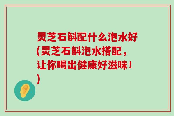 灵芝石斛配什么泡水好(灵芝石斛泡水搭配，让你喝出健康好滋味！)