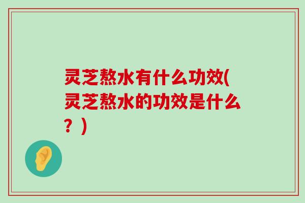 灵芝熬水有什么功效(灵芝熬水的功效是什么？)