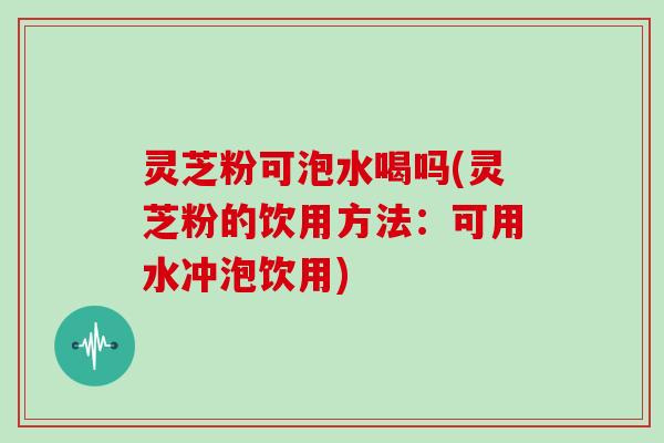 灵芝粉可泡水喝吗(灵芝粉的饮用方法：可用水冲泡饮用)