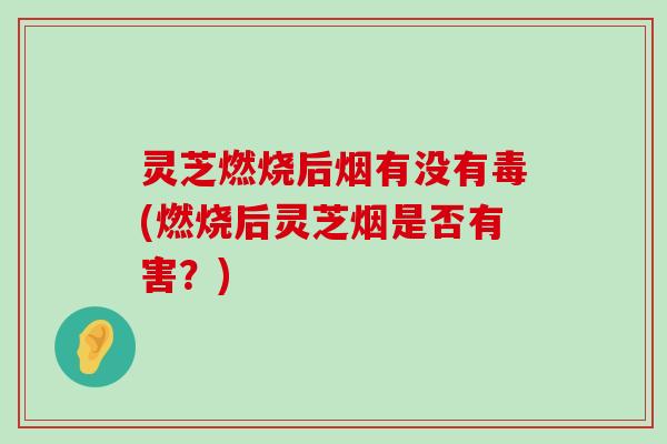 灵芝燃烧后烟有没有毒(燃烧后灵芝烟是否有害？)