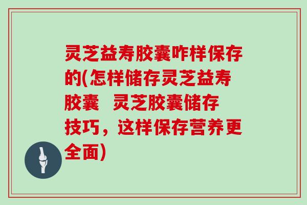 灵芝益寿胶囊咋样保存的(怎样储存灵芝益寿胶囊  灵芝胶囊储存技巧，这样保存营养更全面)