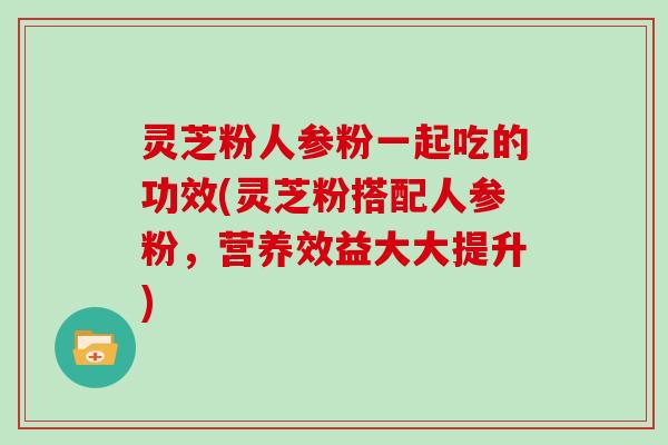 灵芝粉人参粉一起吃的功效(灵芝粉搭配人参粉，营养效益大大提升)