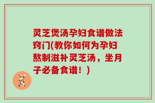 灵芝煲汤孕妇食谱做法窍门(教你如何为孕妇熬制滋补灵芝汤，坐月子必备食谱！)