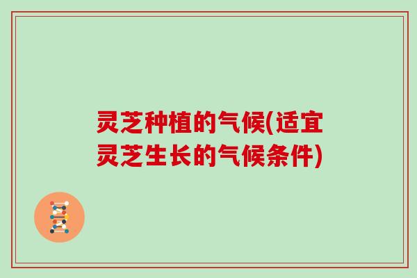 灵芝种植的气候(适宜灵芝生长的气候条件)