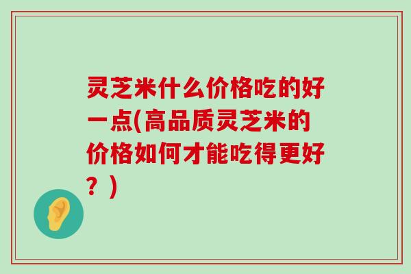 灵芝米什么价格吃的好一点(高品质灵芝米的价格如何才能吃得更好？)