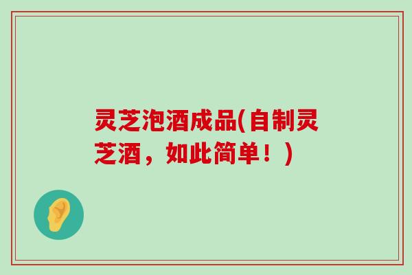 灵芝泡酒成品(自制灵芝酒，如此简单！)