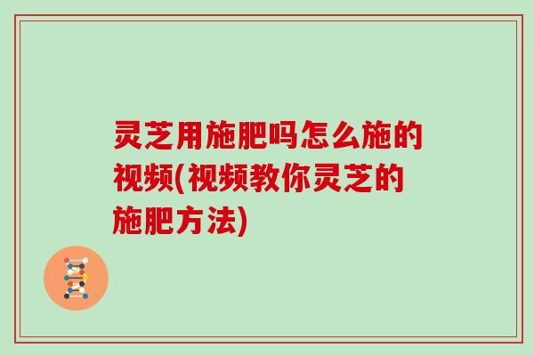 灵芝用施肥吗怎么施的视频(视频教你灵芝的施肥方法)