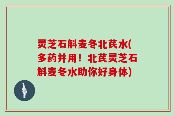 灵芝石斛麦冬北芪水(多药并用！北芪灵芝石斛麦冬水助你好身体)