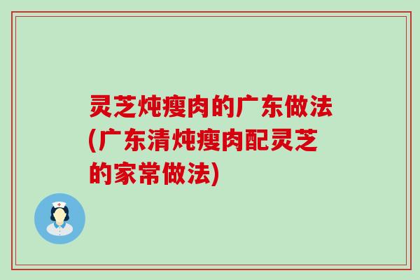 灵芝炖瘦肉的广东做法(广东清炖瘦肉配灵芝的家常做法)