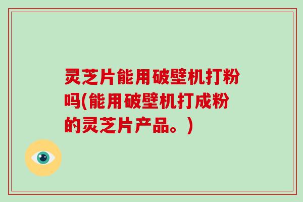 灵芝片能用破壁机打粉吗(能用破壁机打成粉的灵芝片产品。)