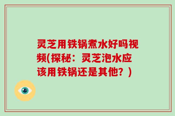 灵芝用铁锅煮水好吗视频(探秘：灵芝泡水应该用铁锅还是其他？)