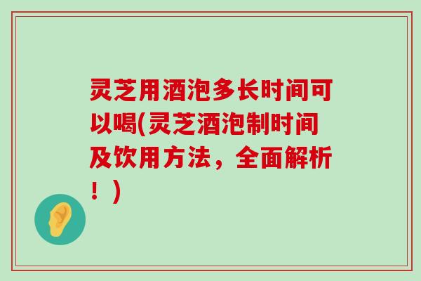 灵芝用酒泡多长时间可以喝(灵芝酒泡制时间及饮用方法，全面解析！)