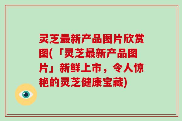 灵芝新产品图片欣赏图(「灵芝新产品图片」新鲜上市，令人惊艳的灵芝健康宝藏)