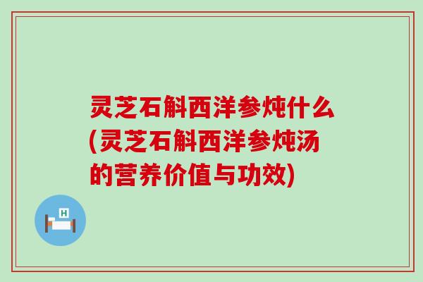 灵芝石斛西洋参炖什么(灵芝石斛西洋参炖汤的营养价值与功效)