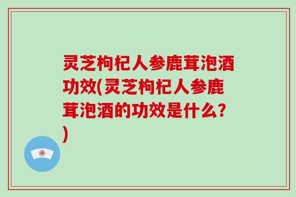 灵芝枸杞人参鹿茸泡酒功效(灵芝枸杞人参鹿茸泡酒的功效是什么？)