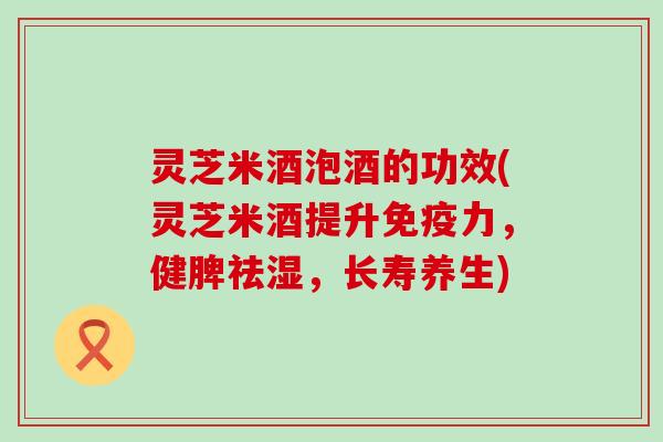 灵芝米酒泡酒的功效(灵芝米酒提升免疫力，健脾祛湿，长寿养生)