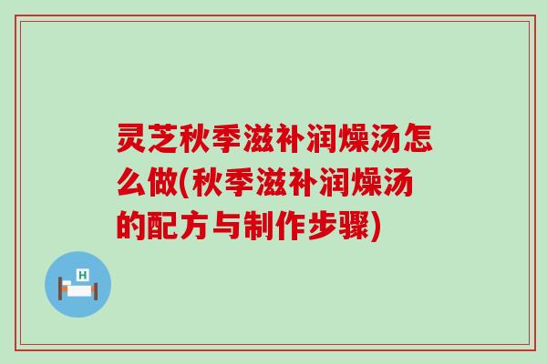 灵芝秋季滋补润燥汤怎么做(秋季滋补润燥汤的配方与制作步骤)