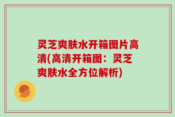 灵芝爽肤水开箱图片高清(高清开箱图：灵芝爽肤水全方位解析)