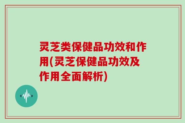 灵芝类保健品功效和作用(灵芝保健品功效及作用全面解析)