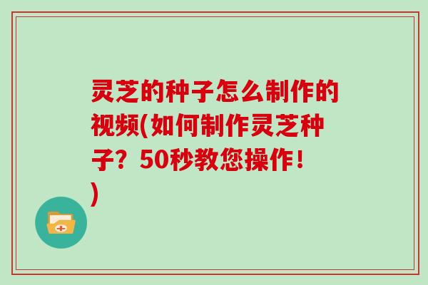 灵芝的种子怎么制作的视频(如何制作灵芝种子？50秒教您操作！)