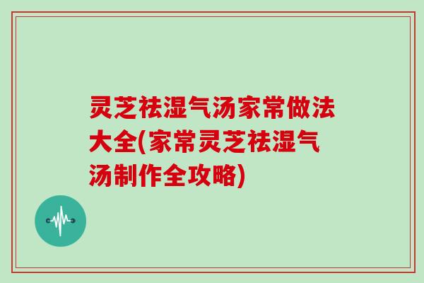 灵芝祛湿气汤家常做法大全(家常灵芝祛湿气汤制作全攻略)