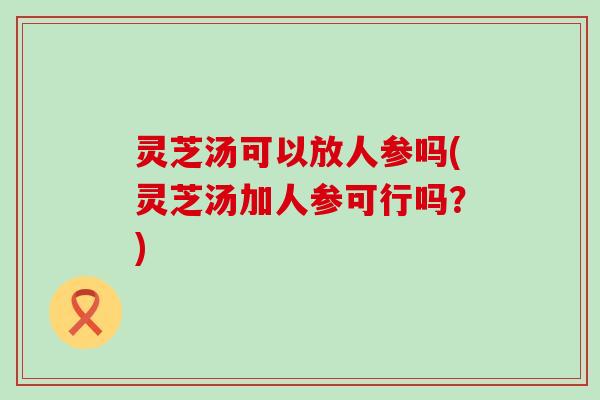 灵芝汤可以放人参吗(灵芝汤加人参可行吗？)