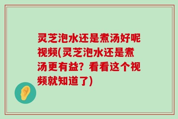 灵芝泡水还是煮汤好呢视频(灵芝泡水还是煮汤更有益？看看这个视频就知道了)