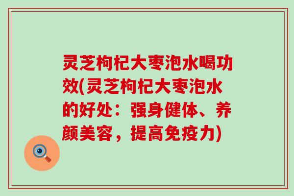 灵芝枸杞大枣泡水喝功效(灵芝枸杞大枣泡水的好处：强身健体、，提高免疫力)