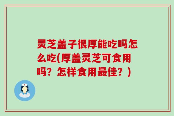 灵芝盖子很厚能吃吗怎么吃(厚盖灵芝可食用吗？怎样食用佳？)